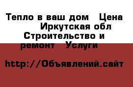 Тепло в ваш дом › Цена ­ 500 - Иркутская обл. Строительство и ремонт » Услуги   